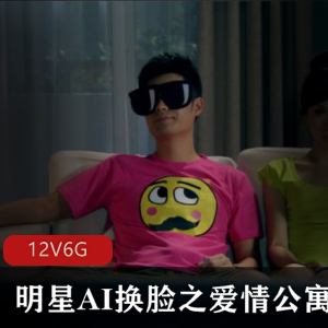 抖音明星AI换脸爱情公寓不可描述之欢合集12集6G，明星脸替换无违和感