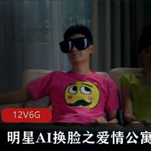 太逼真私密站明星AI换脸爱情公寓剧情合集12部6G